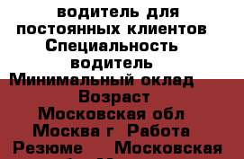 водитель для постоянных клиентов › Специальность ­ водитель › Минимальный оклад ­ 35 000 › Возраст ­ 52 - Московская обл., Москва г. Работа » Резюме   . Московская обл.,Москва г.